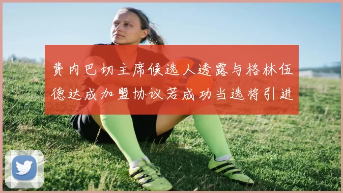 费内巴切主席候选人透露与格林伍德达成加盟协议若成功当选将引进他