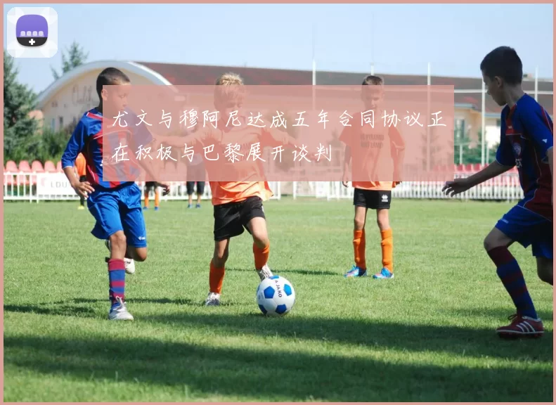 尤文与穆阿尼达成五年合同协议正在积极与巴黎展开谈判