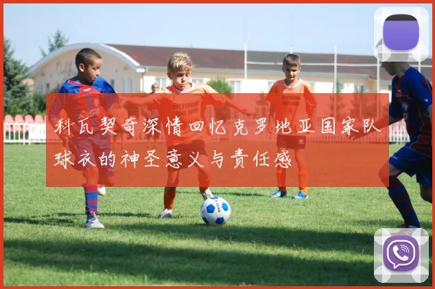 科瓦契奇深情回忆克罗地亚国家队球衣的神圣意义与责任感