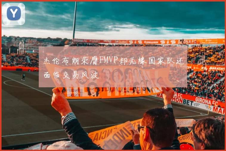 杰伦布朗荣膺FMVP却无缘国家队还面临交易风波