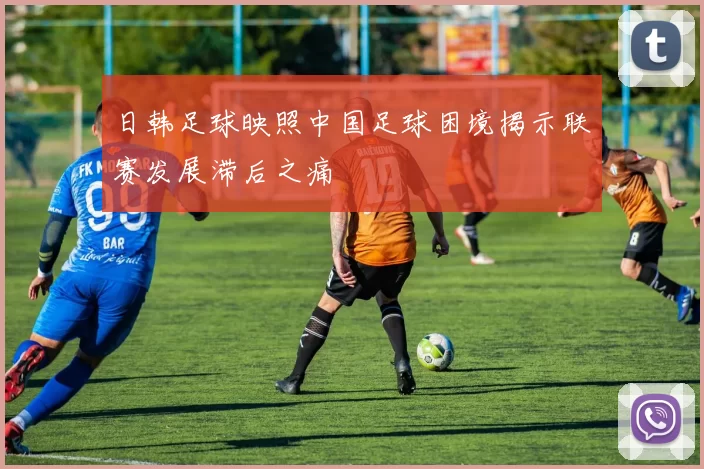 日韩足球映照中国足球困境揭示联赛发展滞后之痛