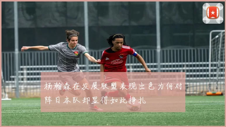 杨瀚森在发展联盟表现出色为何对阵日本队却显得如此挣扎