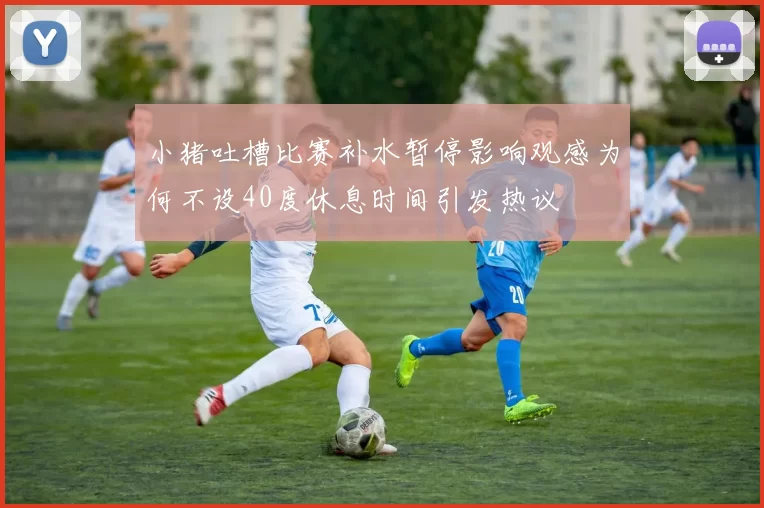 小猪吐槽比赛补水暂停影响观感为何不设40度休息时间引发热议