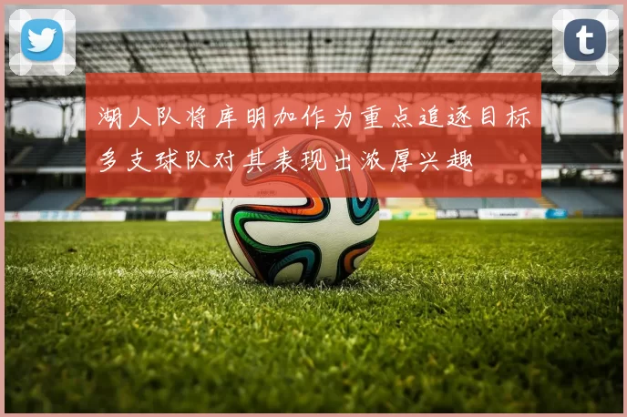 湖人队将库明加作为重点追逐目标多支球队对其表现出浓厚兴趣