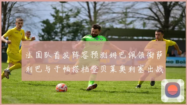 法国队首发阵容预测姆巴佩领衔萨利巴与于帕搭档登贝莱奥利塞出战