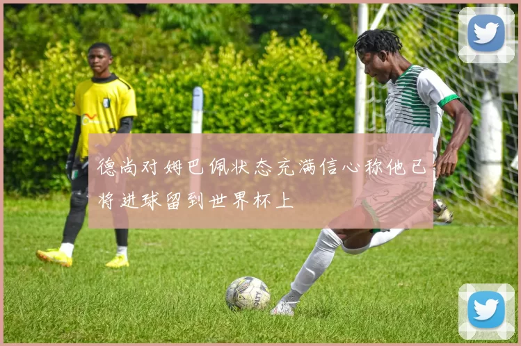 德尚对姆巴佩状态充满信心称他已将进球留到世界杯上