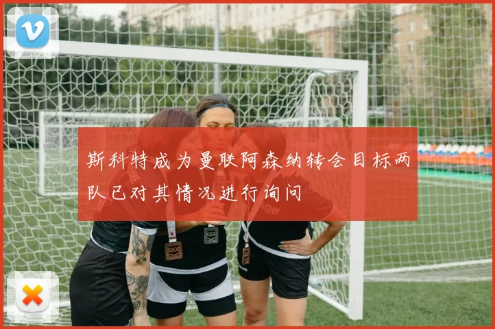 斯科特成为曼联阿森纳转会目标两队已对其情况进行询问