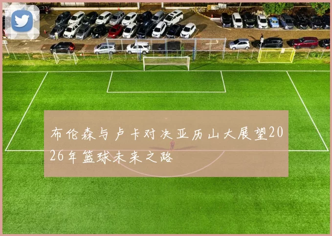 布伦森与卢卡对决亚历山大展望2026年篮球未来之路