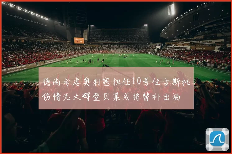 德尚考虑奥利塞担任10号位古斯托伤情无大碍登贝莱或将替补出场