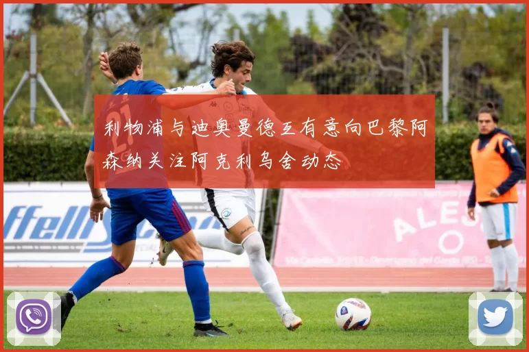 利物浦与迪奥曼德互有意向巴黎阿森纳关注阿克利乌舍动态